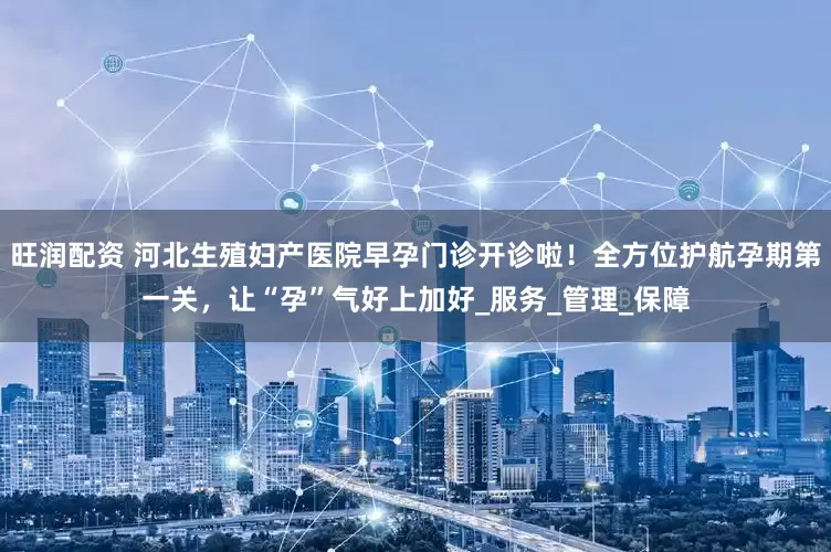 旺润配资 河北生殖妇产医院早孕门诊开诊啦！全方位护航孕期第一关，让“孕”气好上加好_服务_管理_保障