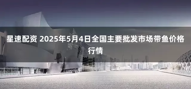 星速配资 2025年5月4日全国主要批发市场带鱼价格行情