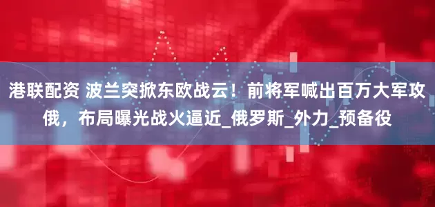 港联配资 波兰突掀东欧战云！前将军喊出百万大军攻俄，布局曝光战火逼近_俄罗斯_外力_预备役