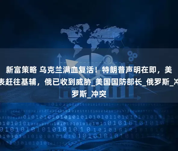 新富策略 乌克兰满血复活！特朗普声明在即，美代表赶往基辅，俄已收到威胁_美国国防部长_俄罗斯_冲突