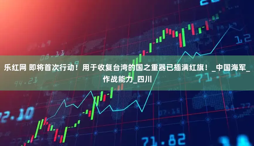 乐红网 即将首次行动！用于收复台湾的国之重器已插满红旗！_中国海军_作战能力_四川