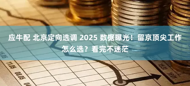 应牛配 北京定向选调 2025 数据曝光！留京顶尖工作怎么选？看完不迷茫
