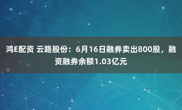 鸿E配资 云路股份：6月16日融券卖出800股，融资融券余额1.03亿元